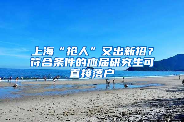 上海“抢人”又出新招？符合条件的应届研究生可直接落户