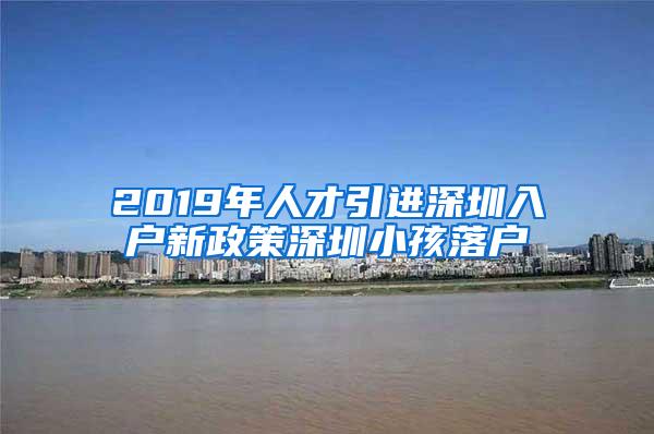 2019年人才引进深圳入户新政策深圳小孩落户