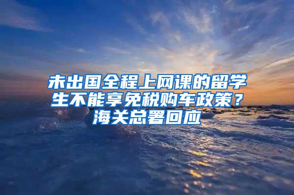 未出国全程上网课的留学生不能享免税购车政策？海关总署回应