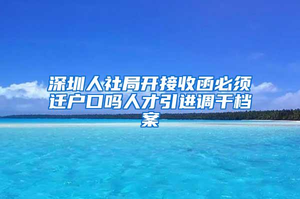 深圳人社局开接收函必须迁户口吗人才引进调干档案