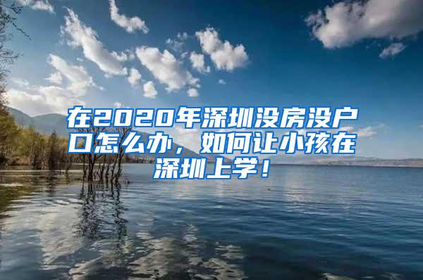 在2020年深圳没房没户口怎么办，如何让小孩在深圳上学！