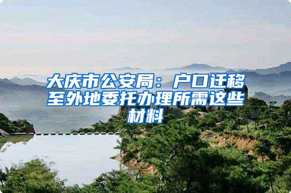 大庆市公安局：户口迁移至外地委托办理所需这些材料