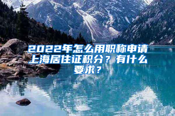 2022年怎么用职称申请上海居住证积分？有什么要求？