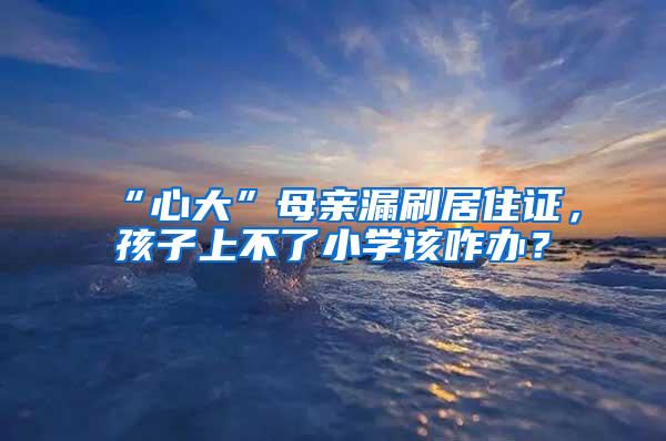 “心大”母亲漏刷居住证，孩子上不了小学该咋办？