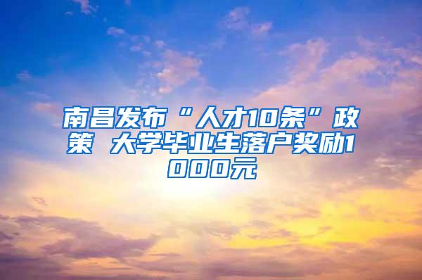 南昌发布“人才10条”政策 大学毕业生落户奖励1000元