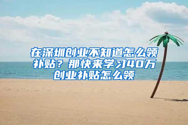 在深圳创业不知道怎么领补贴？那快来学习40万创业补贴怎么领