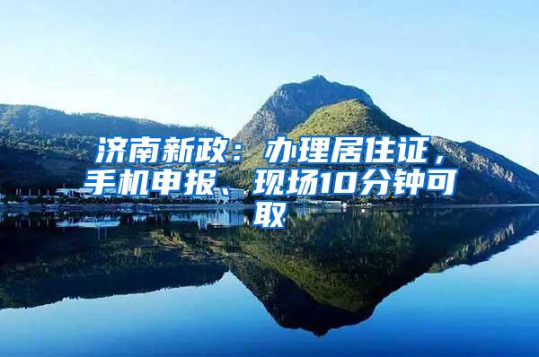 济南新政：办理居住证，手机申报、现场10分钟可取