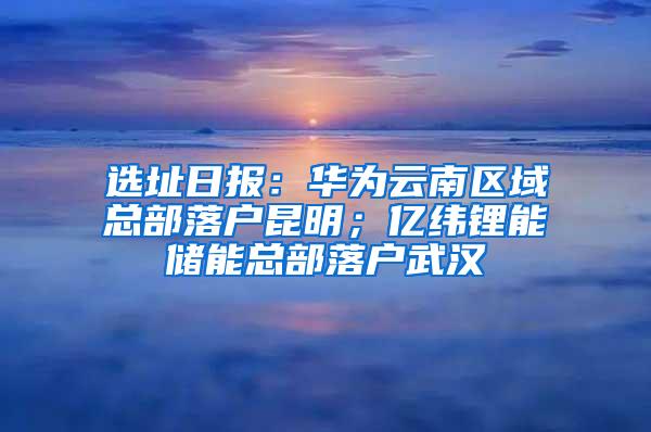 选址日报：华为云南区域总部落户昆明；亿纬锂能储能总部落户武汉