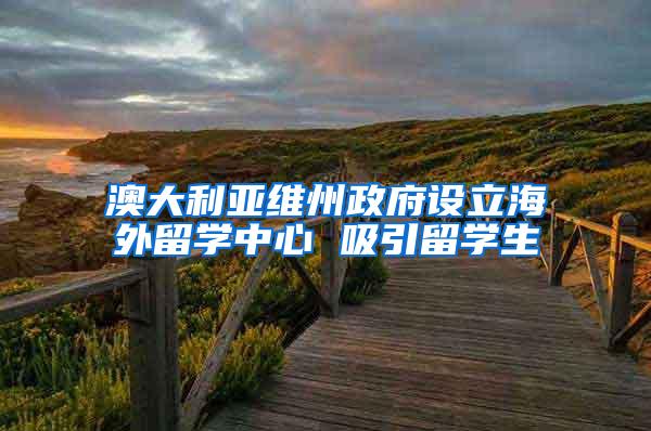 澳大利亚维州政府设立海外留学中心 吸引留学生
