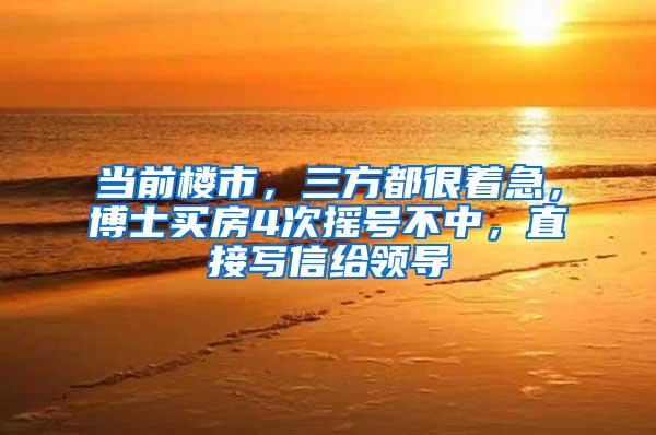 当前楼市，三方都很着急，博士买房4次摇号不中，直接写信给领导