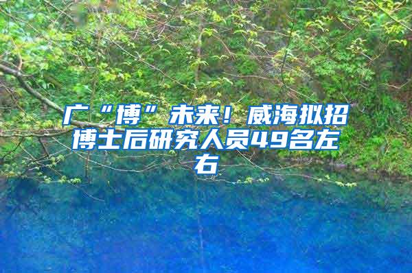 广“博”未来！威海拟招博士后研究人员49名左右