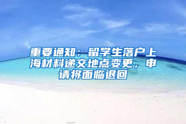 重要通知：留学生落户上海材料递交地点变更，申请将面临退回