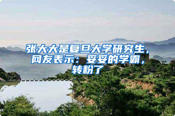 张大大是复旦大学研究生，网友表示：妥妥的学霸，转粉了
