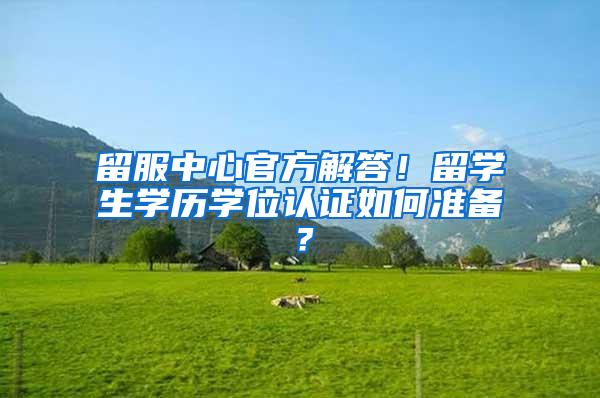 留服中心官方解答！留学生学历学位认证如何准备？