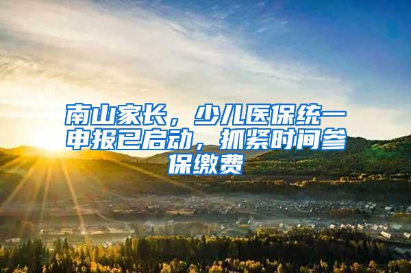 南山家长，少儿医保统一申报已启动，抓紧时间参保缴费