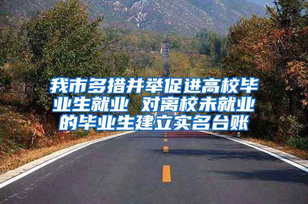 我市多措并举促进高校毕业生就业 对离校未就业的毕业生建立实名台账