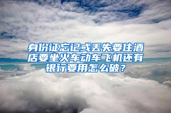 身份证忘记或丢失要住酒店要坐火车动车飞机还有银行要用怎么破？