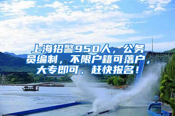 上海招警950人，公务员编制，不限户籍可落户，大专即可，赶快报名！