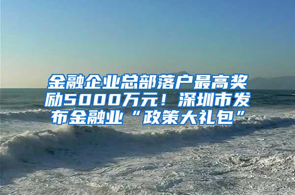 金融企业总部落户最高奖励5000万元！深圳市发布金融业“政策大礼包”