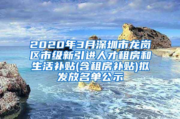 2020年3月深圳市龙岗区市级新引进人才租房和生活补贴(含租房补贴)拟发放名单公示