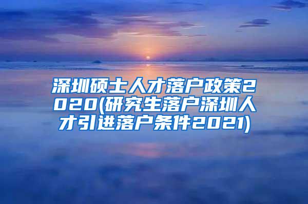 深圳硕士人才落户政策2020(研究生落户深圳人才引进落户条件2021)