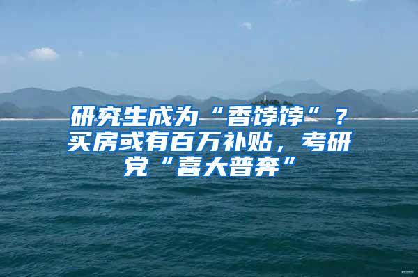 研究生成为“香饽饽”？买房或有百万补贴，考研党“喜大普奔”