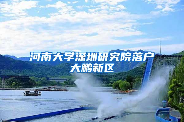 河南大学深圳研究院落户大鹏新区
