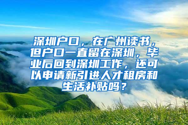 深圳户口，在广州读书，但户口一直留在深圳，毕业后回到深圳工作，还可以申请新引进人才租房和生活补贴吗？