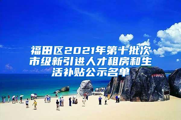 福田区2021年第十批次市级新引进人才租房和生活补贴公示名单