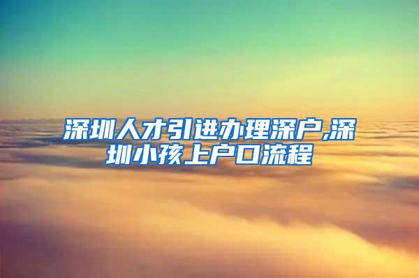 深圳人才引进办理深户,深圳小孩上户口流程