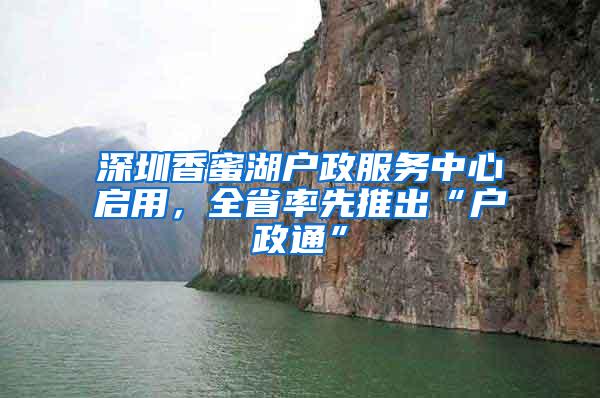 深圳香蜜湖户政服务中心启用，全省率先推出“户政通”