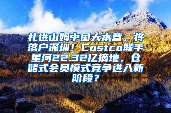 扎进山姆中国大本营，将落户深圳！Costco联手星河22.32亿摘地，仓储式会员模式竞争进入新阶段？