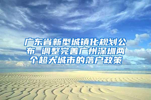 广东省新型城镇化规划公布 调整完善广州深圳两个超大城市的落户政策