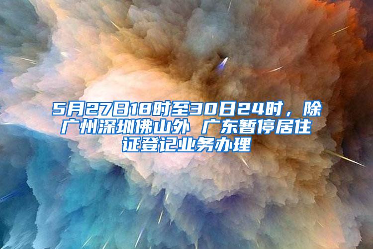 5月27日18时至30日24时，除广州深圳佛山外 广东暂停居住证登记业务办理