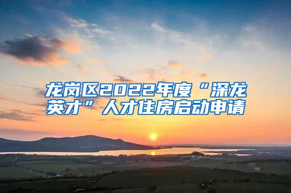 龙岗区2022年度“深龙英才”人才住房启动申请