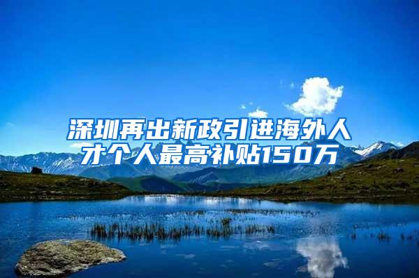 深圳再出新政引进海外人才个人最高补贴150万