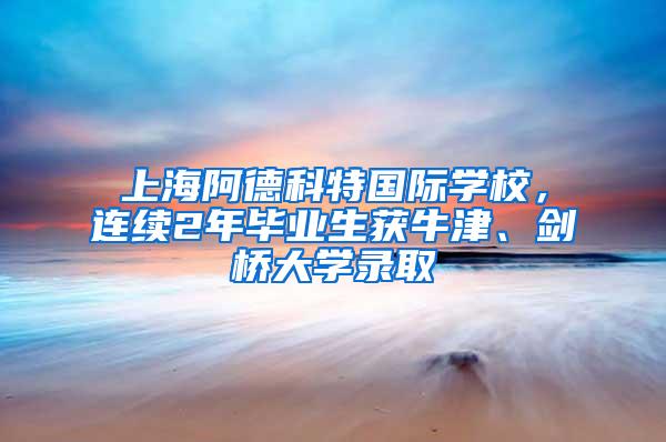上海阿德科特国际学校，连续2年毕业生获牛津、剑桥大学录取