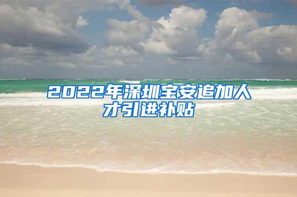 2022年深圳宝安追加人才引进补贴