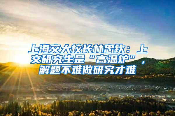 上海交大校长林忠钦：上交研究生是“高温炉”，解题不难做研究才难