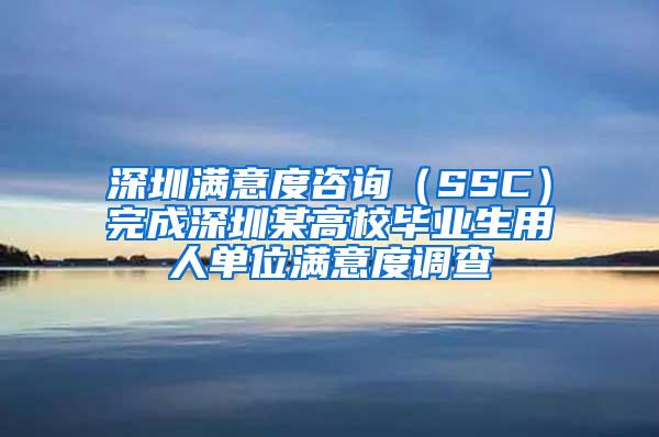 深圳满意度咨询（SSC）完成深圳某高校毕业生用人单位满意度调查