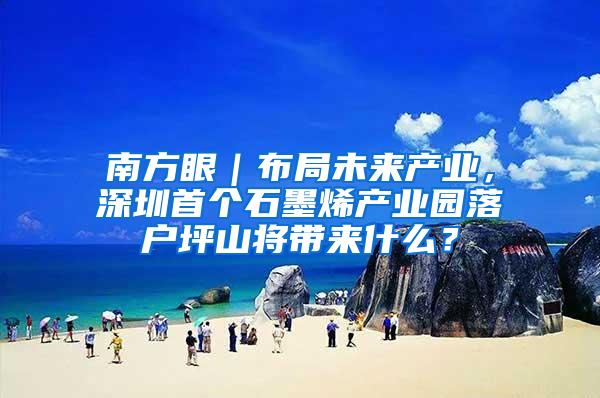 南方眼｜布局未来产业，深圳首个石墨烯产业园落户坪山将带来什么？