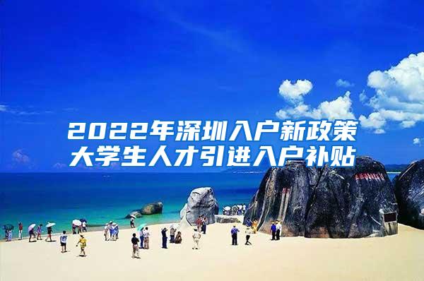 2022年深圳入户新政策大学生人才引进入户补贴