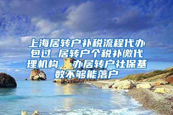 上海居转户补税流程代办包过 居转户个税补缴代理机构  办居转户社保基数不够能落户