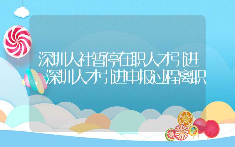 深圳人社暂停在职人才引进，深圳人才引进申报过程离职
