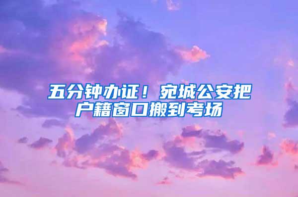 五分钟办证！宛城公安把户籍窗口搬到考场