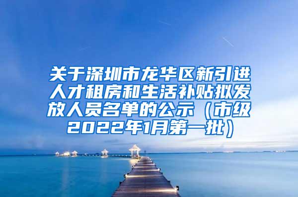 关于深圳市龙华区新引进人才租房和生活补贴拟发放人员名单的公示（市级2022年1月第一批）