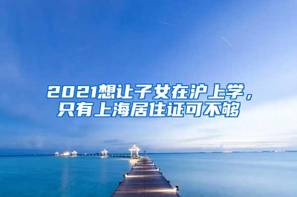 2021想让子女在沪上学，只有上海居住证可不够
