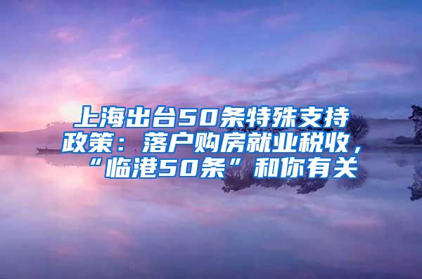 上海出台50条特殊支持政策：落户购房就业税收，“临港50条”和你有关→