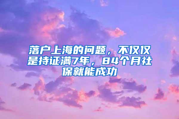 落户上海的问题，不仅仅是持证满7年，84个月社保就能成功