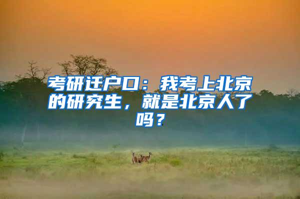 考研迁户口：我考上北京的研究生，就是北京人了吗？